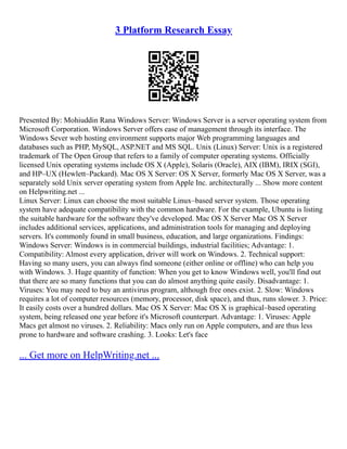 3 Platform Research Essay
Presented By: Mohiuddin Rana Windows Server: Windows Server is a server operating system from
Microsoft Corporation. Windows Server offers ease of management through its interface. The
Windows Sever web hosting environment supports major Web programming languages and
databases such as PHP, MySQL, ASP.NET and MS SQL. Unix (Linux) Server: Unix is a registered
trademark of The Open Group that refers to a family of computer operating systems. Officially
licensed Unix operating systems include OS X (Apple), Solaris (Oracle), AIX (IBM), IRIX (SGI),
and HP–UX (Hewlett–Packard). Mac OS X Server: OS X Server, formerly Mac OS X Server, was a
separately sold Unix server operating system from Apple Inc. architecturally ... Show more content
on Helpwriting.net ...
Linux Server: Linux can choose the most suitable Linux–based server system. Those operating
system have adequate compatibility with the common hardware. For the example, Ubuntu is listing
the suitable hardware for the software they've developed. Mac OS X Server Mac OS X Server
includes additional services, applications, and administration tools for managing and deploying
servers. It's commonly found in small business, education, and large organizations. Findings:
Windows Server: Windows is in commercial buildings, industrial facilities; Advantage: 1.
Compatibility: Almost every application, driver will work on Windows. 2. Technical support:
Having so many users, you can always find someone (either online or offline) who can help you
with Windows. 3. Huge quantity of function: When you get to know Windows well, you'll find out
that there are so many functions that you can do almost anything quite easily. Disadvantage: 1.
Viruses: You may need to buy an antivirus program, although free ones exist. 2. Slow: Windows
requires a lot of computer resources (memory, processor, disk space), and thus, runs slower. 3. Price:
It easily costs over a hundred dollars. Mac OS X Server: Mac OS X is graphical–based operating
system, being released one year before it's Microsoft counterpart. Advantage: 1. Viruses: Apple
Macs get almost no viruses. 2. Reliability: Macs only run on Apple computers, and are thus less
prone to hardware and software crashing. 3. Looks: Let's face
... Get more on HelpWriting.net ...
 