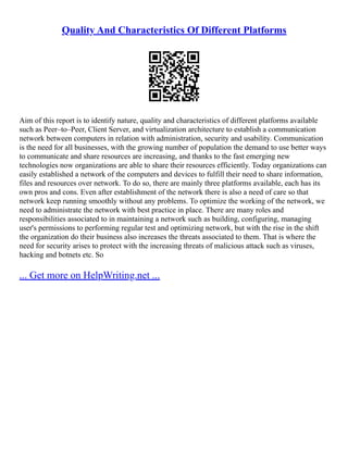 Quality And Characteristics Of Different Platforms
Aim of this report is to identify nature, quality and characteristics of different platforms available
such as Peer–to–Peer, Client Server, and virtualization architecture to establish a communication
network between computers in relation with administration, security and usability. Communication
is the need for all businesses, with the growing number of population the demand to use better ways
to communicate and share resources are increasing, and thanks to the fast emerging new
technologies now organizations are able to share their resources efficiently. Today organizations can
easily established a network of the computers and devices to fulfill their need to share information,
files and resources over network. To do so, there are mainly three platforms available, each has its
own pros and cons. Even after establishment of the network there is also a need of care so that
network keep running smoothly without any problems. To optimize the working of the network, we
need to administrate the network with best practice in place. There are many roles and
responsibilities associated to in maintaining a network such as building, configuring, managing
user's permissions to performing regular test and optimizing network, but with the rise in the shift
the organization do their business also increases the threats associated to them. That is where the
need for security arises to protect with the increasing threats of malicious attack such as viruses,
hacking and botnets etc. So
... Get more on HelpWriting.net ...
 