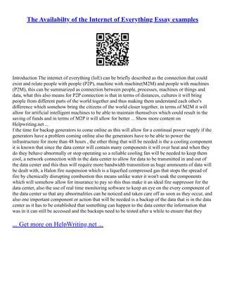 The Availabilty of the Internet of Everything Essay examples
Introduction The internet of everything (IoE) can be briefly described as the connection that could
exist and relate people with people (P2P), machine with machine(M2M) and people with machines
(P2M), this can be summarized as connection between people, processes, machines or things and
data, what this also means for P2P connection is that in terms of distances, cultures it will bring
people from different parts of the world together and thus making them understand each other's
difference which somehow bring the citizens of the world closer together, in terms of M2M it will
allow for artificial intelligent machines to be able to maintain themselves which could result in the
saving of funds and in terms of M2P it will allow for better ... Show more content on
Helpwriting.net ...
f the time for backup generators to come online as this will allow for a continual power supply if the
generators have a problem coming online also the generators have to be able to power the
infrastructure for more than 48 hours , the other thing that will be needed is the a cooling component
it is known that since the data center will contain many components it will over heat and when they
do they behave abnormally or stop operating so a reliable cooling fan will be needed to keep them
cool, a network connection with in the data center to allow for data to be transmitted in and out of
the data center and this thus will require more bandwidth transmition as huge ammounts of data will
be dealt with, a Halon fire suspension which is a liquefied compressed gas that stops the spread of
fire by chemically disrupting combustion this means unlike water it won't soak the components
which will somehow allow for insurance to pay so this thus make it an ideal fire suppressor for the
data center, also the use of real time monitoring software to keep an eye on the every component of
the data center so that any abnormalities can be noticed and taken care off as soon as they occur, and
also one important component or action that will be needed is a backup of the data that is in the data
center as it has to be established that something can happen to the data center the information that
was in it can still be accessed and the backups need to be tested after a while to ensure that they
... Get more on HelpWriting.net ...
 