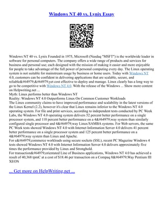 Windows NT 40 vs. Lynix Essay
Windows NT 40 vs. Lynix Founded in 1975, Microsoft (Nasdaq "MSFT") is the worldwide leader in
software for personal computers. The company offers a wide range of products and services for
business and personal use; each designed with the mission of making it easier and more enjoyable
for people to take advantage of the full power of personal computing every day. The Linux operating
system is not suitable for mainstream usage by business or home users. Today with Windows NT
4.0, customers can be confident in delivering applications that are scalable, secure, and
reliable﷓﷓yet cost effective to deploy and manage. Linux clearly has a long way to
go to be competitive with Windows NT 4.0. With the release of the Windows ... Show more content
on Helpwriting.net ...
Myth: Linux performs better than Windows NT
Reality: Windows NT 4.0 Outperforms Linux On Common Customer Workloads
The Linux community claims to have improved performance and scalability in the latest versions of
the Linux Kernel (2.2), however it's clear that Linux remains inferior to the Windows NT 4.0
operating system. For file and print services, according to independent tests conducted by PC Week
Labs, the Windows NT 4.0 operating system delivers 52 percent better performance on a single
processor system, and 110 percent better performance on a 4﷓way system than similarly
configured single processor and 4﷓way Linux/SAMBA systems. For Web servers, the same
PC Week tests showed Windows NT 4.0 with Internet Information Server 4.0 delivers 41 percent
better performance on a single processor system and 125 percent better performance on a
4﷓way system than Linux and Apache.
For e﷓commerce workloads using secure sockets (SSL), recent PC Magazine Windows 4
tests showed Windows NT 4.0 with Internet Information Server 4.0 delivers approximately five
times the performance provided by Linux and Stronghold.
For transaction﷓orientated Line of Business applications, Windows NT 4.0 has achieved a
result of 40,368 tpmC at a cost of $18.46 per transaction on a Compaq 8﷓Way Pentium III
XEON
... Get more on HelpWriting.net ...
 