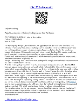Cis 175 Assignment 1
Strayer University
Week 10 Assignment 3: Business Intelligence and Data Warehouses
CIS175008VA016–1154–001 Intro to Networking
Professor Obi Ndubuisi
June 14, 2015
For the company DesignIT, I would use a LAN type of network (for local–area network). This
networks several computers, a mail (exchange) server, a database server and a file share server in
one building and interconnects with each switch or backbone. I chose this for this small space
because it is less than 100 square feet and is all within a single dwelling. This way the employees
can all share their resources with one another, an intranet, database and printers.
This network only needs a single modem with wireless capabilities and an optional access point ...
Show more content on Helpwriting.net ...
DesignIT would only need a basic television package with a single receiver in their conference room
and a 10–15 line telephone service.
Point–to–point topology would not be useful because each computer is connected directly. Mesh
topology requires many cables and can handle a high–volume traffic. If the wireless access point or
router fails it would only affect the computers and devices in the particular area, same with switches
but not connected by a cable directly from the wall. In DesignIT's case, hopefully the failure is just
in the access point so that at least the employees would have a medium–weak to weak wifi
connection. I would suggest a central backbone installed in ceiling above the reception area. CAT5
or CAT6 cables can support up to 100 meters before signal degradation. These connections can be
routed form the reception area ceiling coming out like a star and then down the walls or separations
and out to a port jack. Each workstation's PC would connect to their corresponding wall Ethernet
jack. In many workstation cases, the cable goes form the wall jack to their phone on their desk and
back down to their CPU which usually sits on the florr or a lower–sitting platform.
For a small company, like the last company I worked for (121 computers, 14 servers) or DeignIT,
client–server networking would be the best to implement. All the computers are set up like desk
workstations and connected to the same network with hubs.
A server or several
... Get more on HelpWriting.net ...
 