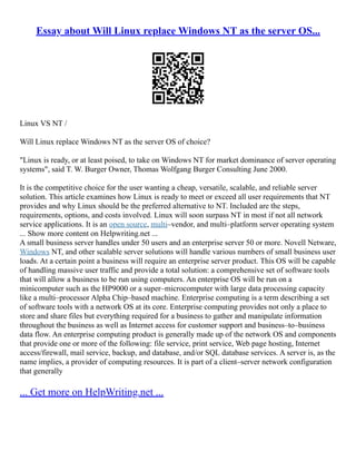 Essay about Will Linux replace Windows NT as the server OS...
Linux VS NT /
Will Linux replace Windows NT as the server OS of choice?
"Linux is ready, or at least poised, to take on Windows NT for market dominance of server operating
systems", said T. W. Burger Owner, Thomas Wolfgang Burger Consulting June 2000.
It is the competitive choice for the user wanting a cheap, versatile, scalable, and reliable server
solution. This article examines how Linux is ready to meet or exceed all user requirements that NT
provides and why Linux should be the preferred alternative to NT. Included are the steps,
requirements, options, and costs involved. Linux will soon surpass NT in most if not all network
service applications. It is an open source, multi–vendor, and multi–platform server operating system
... Show more content on Helpwriting.net ...
A small business server handles under 50 users and an enterprise server 50 or more. Novell Netware,
Windows NT, and other scalable server solutions will handle various numbers of small business user
loads. At a certain point a business will require an enterprise server product. This OS will be capable
of handling massive user traffic and provide a total solution: a comprehensive set of software tools
that will allow a business to be run using computers. An enterprise OS will be run on a
minicomputer such as the HP9000 or a super–microcomputer with large data processing capacity
like a multi–processor Alpha Chip–based machine. Enterprise computing is a term describing a set
of software tools with a network OS at its core. Enterprise computing provides not only a place to
store and share files but everything required for a business to gather and manipulate information
throughout the business as well as Internet access for customer support and business–to–business
data flow. An enterprise computing product is generally made up of the network OS and components
that provide one or more of the following: file service, print service, Web page hosting, Internet
access/firewall, mail service, backup, and database, and/or SQL database services. A server is, as the
name implies, a provider of computing resources. It is part of a client–server network configuration
that generally
... Get more on HelpWriting.net ...
 