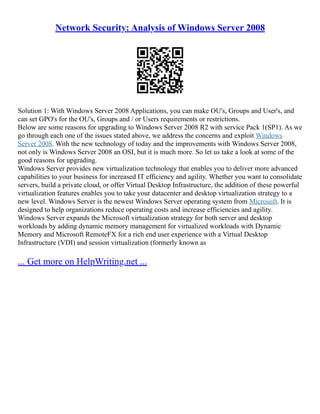 Network Security: Analysis of Windows Server 2008
Solution 1: With Windows Server 2008 Applications, you can make OU's, Groups and User's, and
can set GPO's for the OU's, Groups and / or Users requirements or restrictions.
Below are some reasons for upgrading to Windows Server 2008 R2 with service Pack 1(SP1). As we
go through each one of the issues stated above, we address the concerns and exploit Windows
Server 2008. With the new technology of today and the improvements with Windows Server 2008,
not only is Windows Server 2008 an OSI, but it is much more. So let us take a look at some of the
good reasons for upgrading.
Windows Server provides new virtualization technology that enables you to deliver more advanced
capabilities to your business for increased IT efficiency and agility. Whether you want to consolidate
servers, build a private cloud, or offer Virtual Desktop Infrastructure, the addition of these powerful
virtualization features enables you to take your datacenter and desktop virtualization strategy to a
new level. Windows Server is the newest Windows Server operating system from Microsoft. It is
designed to help organizations reduce operating costs and increase efficiencies and agility.
Windows Server expands the Microsoft virtualization strategy for both server and desktop
workloads by adding dynamic memory management for virtualized workloads with Dynamic
Memory and Microsoft RemoteFX for a rich end user experience with a Virtual Desktop
Infrastructure (VDI) and session virtualization (formerly known as
... Get more on HelpWriting.net ...
 