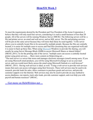 Hrm/531 Week 3
To meet the requirements desired by the President and Vice President of the Acme Corporation, I
believe that they will only need four servers, considering it is such a small business of less than 20
people. All of the servers will be running Windows Server 2008 R2. The following servers will be: a
file and printer server, an email and web server, and an SQL server. The file and printing services
will be put on the same server because they will more than likely be used together. "A file server
allows you to centrally locate files to be accessed by multiple people. Because the files are centrally
located, it is easier for multiple users to access and find files (assuming they are organized well) and
it is easier to back up these files. When using Microsoft Windows to provide file sharing, you will
usually be using Server Message Block (SMB) to access Microsoft Shares or shared folders"
(MOAC,2011). As for the printing side of the server, "multiple users can access a centrally located
printer using print services, ... Show more content on Helpwriting.net ...
"The mail server is a server that stores and manages electronic messages (email) among users. If you
are using Microsoft email products, you will be using Microsoft Exchange to act as your mail
server, and you would most likely access the email using Microsoft Outlook or a web browser"
(MOAC, 2011) . Having web services is ideal, as well. "Using a web server to provide web services
means that users can access web pages using their browsers. These web services may be used to do
research, provide leads for sales, allow customers to purchase goods and services, and provide
customer support over the Internet. Web services may also be used to provide an easy method to
access databases, run reports, track sales leads, provide customer support, and even help you with
payroll and human resources" (MOAC,
... Get more on HelpWriting.net ...
 