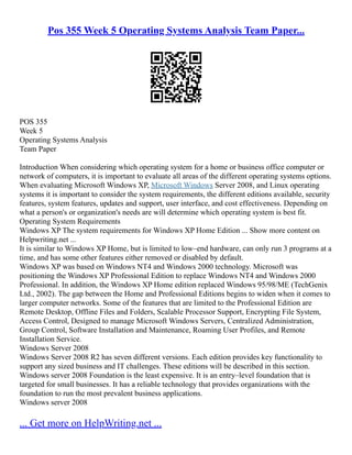 Pos 355 Week 5 Operating Systems Analysis Team Paper...
POS 355
Week 5
Operating Systems Analysis
Team Paper
Introduction When considering which operating system for a home or business office computer or
network of computers, it is important to evaluate all areas of the different operating systems options.
When evaluating Microsoft Windows XP, Microsoft Windows Server 2008, and Linux operating
systems it is important to consider the system requirements, the different editions available, security
features, system features, updates and support, user interface, and cost effectiveness. Depending on
what a person's or organization's needs are will determine which operating system is best fit.
Operating System Requirements
Windows XP The system requirements for Windows XP Home Edition ... Show more content on
Helpwriting.net ...
It is similar to Windows XP Home, but is limited to low–end hardware, can only run 3 programs at a
time, and has some other features either removed or disabled by default.
Windows XP was based on Windows NT4 and Windows 2000 technology. Microsoft was
positioning the Windows XP Professional Edition to replace Windows NT4 and Windows 2000
Professional. In addition, the Windows XP Home edition replaced Windows 95/98/ME (TechGenix
Ltd., 2002). The gap between the Home and Professional Editions begins to widen when it comes to
larger computer networks. Some of the features that are limited to the Professional Edition are
Remote Desktop, Offline Files and Folders, Scalable Processor Support, Encrypting File System,
Access Control, Designed to manage Microsoft Windows Servers, Centralized Administration,
Group Control, Software Installation and Maintenance, Roaming User Profiles, and Remote
Installation Service.
Windows Server 2008
Windows Server 2008 R2 has seven different versions. Each edition provides key functionality to
support any sized business and IT challenges. These editions will be described in this section.
Windows server 2008 Foundation is the least expensive. It is an entry–level foundation that is
targeted for small businesses. It has a reliable technology that provides organizations with the
foundation to run the most prevalent business applications.
Windows server 2008
... Get more on HelpWriting.net ...
 