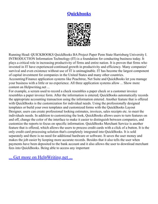 Quickbooks
Running Head: QUICKBOOKS QuickBooks BA Project Paper Penn State Harrisburg University I.
INTRODUCTION Information Technology (IT) is a foundation for conducting business today. It
plays a critical role in increasing productivity of firms and entire nation. It is proven that firms who
invested in IT have experienced continued growth in productivity and efficiency. Many companies'
survival and even existence without use of IT is unimaginable. IT has become the largest component
of capital investment for companies in the United States and many other countries.
Accounting/Finance application systems like Peachtree, Net Suite and QuickBooks let you manage
your business with a little or no experience. All three application systems allow ... Show more
content on Helpwriting.net ...
For example, a screen used to record a check resembles a paper check or a customer invoice
resembles a paper invoice form. After the information is entered, QuickBooks automatically records
the appropriate accounting transaction using the information entered. Another feature that is offered
with QuickBooks is the customization for individual needs. Using the professionally designed
templates or build your own templates and customized forms with the QuickBooks Layout
Designer, users can create professional looking estimates, invoices, sales receipts etc. to meet the
individuals needs. In addition to customizing the look, QuickBooks allows users to turn features on
and off, change the color of the interface to make it easier to distinguish between companies, and
customize the reports to focus on specific information. QuickBooks Merchant Service is another
feature that is offered, which allows the users to process credit cards with a click of a button. It is the
only credit card processing solution that's completely integrated into QuickBooks. It is sold
separately and there is no need for additional hardware or software. It saves the user money and
makes the job easier by keeping more accurate records. Besides that it also tells the user when
payments have been deposited to the bank account and it also allows the user to download merchant
fees into QuickBooks. Being able to access any important
... Get more on HelpWriting.net ...
 