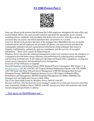 NT 2580 Project Part 2
Issue one. Based on the premise that Richman has 5,000 employees throughout the main office and
several branch offices, you must research solutions and detail the appropriate access controls
including policies, standards, and procedures that define who users are, what they can do, which
resources they can access, and which operations they can perform on a system.
Issue two. Based on the premise that most of the managers have BlackBerry devices for instant
communications and all employees are provided cell phones, you must research and detail the
cryptography methods to protect organizational information using techniques that ensure its
integrity, confidentiality, authenticity, and non–repudiation, and the recovery of encrypted
information ... Show more content on Helpwriting.net ...
Windows Server also provides enhanced management control over resources across the enterprise. It
is designed to provide better energy efficiency and performance by reducing power consumption
and lowering overhead costs. It also helps provide improved branch office capabilities, exciting new
remote access experiences and streamlined server management.
Overview of Top 10 Reasons to Upgrade:
Powerful Hardware and Scaling Feature; PHSF Reduced Power Consumption; RPC Hyper–V in
Windows Server 2008 R2 with SP1; HV Expand Desktop Deployment Options with VDI; EDDO
with VDI Easier and More Efficient Server Management; EMESM Managing Data Not just
Managing Storage; MDNMS Ubiquitous Remote Access; URA Improved Branch Office
Performance and Management; IBOPM Simplified Management for SMBs; SMSMBs The
Strongest web and Application Server to Date; SWA
Top IT Pro Tasks Made Easier by Windows Server 2008 R2 with SP1
Do more with less. This has been the server manager's mantra for several years but never more than
now. Fortunately, Windows Server 2008 R2 with SP1 has got your back with numerous and varied
features designed specifically to address
... Get more on HelpWriting.net ...
 