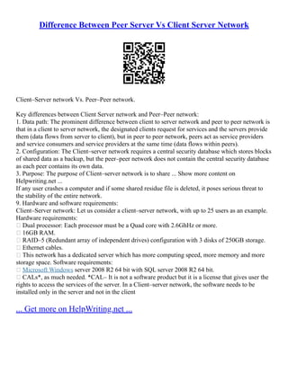 Difference Between Peer Server Vs Client Server Network
Client–Server network Vs. Peer–Peer network.
Key differences between Client Server network and Peer–Peer network:
1. Data path: The prominent difference between client to server network and peer to peer network is
that in a client to server network, the designated clients request for services and the servers provide
them (data flows from server to client), but in peer to peer network, peers act as service providers
and service consumers and service providers at the same time (data flows within peers).
2. Configuration: The Client–server network requires a central security database which stores blocks
of shared data as a backup, but the peer–peer network does not contain the central security database
as each peer contains its own data.
3. Purpose: The purpose of Client–server network is to share ... Show more content on
Helpwriting.net ...
If any user crashes a computer and if some shared residue file is deleted, it poses serious threat to
the stability of the entire network.
9. Hardware and software requirements:
Client–Server network: Let us consider a client–server network, with up to 25 users as an example.
Hardware requirements:
 Dual processor: Each processor must be a Quad core with 2.6GhHz or more.
 16GB RAM.
 RAID–5 (Redundant array of independent drives) configuration with 3 disks of 250GB storage.
 Ethernet cables.
 This network has a dedicated server which has more computing speed, more memory and more
storage space. Software requirements:
 Microsoft Windows server 2008 R2 64 bit with SQL server 2008 R2 64 bit.
 CALs*, as much needed. *CAL– It is not a software product but it is a license that gives user the
rights to access the services of the server. In a Client–server network, the software needs to be
installed only in the server and not in the client
... Get more on HelpWriting.net ...
 