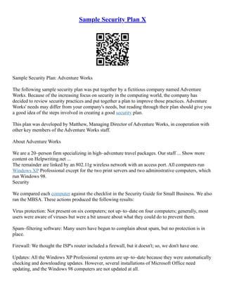 Sample Security Plan X
Sample Security Plan: Adventure Works
The following sample security plan was put together by a fictitious company named Adventure
Works. Because of the increasing focus on security in the computing world, the company has
decided to review security practices and put together a plan to improve those practices. Adventure
Works' needs may differ from your company's needs, but reading through their plan should give you
a good idea of the steps involved in creating a good security plan.
This plan was developed by Matthew, Managing Director of Adventure Works, in cooperation with
other key members of the Adventure Works staff.
About Adventure Works
We are a 20–person firm specializing in high–adventure travel packages. Our staff ... Show more
content on Helpwriting.net ...
The remainder are linked by an 802.11g wireless network with an access port. All computers run
Windows XP Professional except for the two print servers and two administrative computers, which
run Windows 98.
Security
We compared each computer against the checklist in the Security Guide for Small Business. We also
ran the MBSA. These actions produced the following results:
Virus protection: Not present on six computers; not up–to–date on four computers; generally, most
users were aware of viruses but were a bit unsure about what they could do to prevent them.
Spam–filtering software: Many users have begun to complain about spam, but no protection is in
place.
Firewall: We thought the ISP's router included a firewall, but it doesn't; so, we don't have one.
Updates: All the Windows XP Professional systems are up–to–date because they were automatically
checking and downloading updates. However, several installations of Microsoft Office need
updating, and the Windows 98 computers are not updated at all.
 
