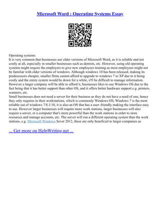 Microsoft Word : Operating Systems Essay
Operating systems:
It is very common that businesses use older versions of Microsoft Word, as it is reliable and not
costly at all, especially in smaller businesses such as dentists, etc. However, using old operating
systems might require the employers to give new employees training as most employees might not
be familiar with older versions of windows. Although windows 10 has been released, making its
predecessors cheaper, smaller firms cannot afford to upgrade to windows 7 to XP due to it being
costly and the entire system would be down for a while, it'll be difficult to manage information.
However a larger company will be able to afford it, businesses likes to use Windows OS due to the
fact being that it has better support than other OS, and it offers better hardware support e.g. printers,
scanners, etc.
Small businesses does not need a server for their business as they do not have a need of one, hence
they only requires in their workstations, which is commonly Windows OS, Windows 7 is the most
reliable out of windows 7/8.1/10, it is also an OS that has a user–friendly making the interface easy
to use. However larger businesses will require more work stations, larger businesses will also
require a server, or a computer that's more powerful than the work stations in order to store
resources and manage accounts, etc. The server will run a different operating system than the work
stations, e.g. Microsoft Windows Sever 2012, these are only beneficial to larger companies as
... Get more on HelpWriting.net ...
 