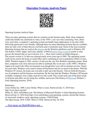 Operating Systems Analysis Paper
Operating Systems Analysis Paper
There are many operating systems that are common on the Internet today. Back when computers
could only handle one command at a time, in the 1950 's, was very time consuming. Now, about
sixty years later, a computer 's operating system can handle many applications at one time while
delivering speed and is user friendly. Although there are many Operating Systems that are available,
there are onle a few of them that are well knon and is commonly used. Some of the most common
Operating Systems that are used on the Internet are the Windows platforms such as Windows XP,
Sun Solaris, UNIX, Apple, and Linux Apache. A DNS (Domain Name System) system is what
powers the Internet that we use to browse. It is ... Show more content on Helpwriting.net ...
The current version is 2.6 that was released nearly seven years ago in 2003. The operating system
itself can be used in the home or small office and is continuing to rise to popularity (What is Linux,
2008). Windows began in 1985, version 1.0 and was the very first Windows operating system. Back
then, computers were slow and were not able to multitask like we do now. in the 1990 's, Windows
bagan to be used in the office environment even though there were still no Internet services. Nearly
ten years later, Windows were used in almost all businesses and not so much in the homes. With the
Windows 95 version, the home user was able to dail–up to the Internet. That set forth the business
use of computers and the business environment. By the time that the Windows Windows XP became
available, computers were widely used all over the world. This version took care of the basic needs
of all home and office use by being fast, reliable, and secure (The History of Microsoft Window 's
Early Operating Systems, 2010).
References
Linux Online Inc. 2008. Linux Online. What is Linux. Retrieved July 31, 2010 from
http://www.linux.org/info/
Miller, R. 2010. ArticleBase.com. The History of Microsoft Window 's Early Operating Systems.
Recieved July 31, 2010 from http://www.articlesbase.com/operating–systems–articles/the–history–
of–microsoft–windows–early–operating–systems–1740192.html
The Open Group. 2010. UNIX. What is UNIX. Retrieved July 30, 2010
... Get more on HelpWriting.net ...
 
