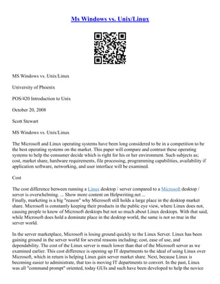 Ms Windows vs. Unix/Linux
MS Windows vs. Unix/Linux
University of Phoenix
POS/420 Introduction to Unix
October 20, 2008
Scott Stewart
MS Windows vs. Unix/Linux
The Microsoft and Linux operating systems have been long considered to be in a competition to be
the best operating systems on the market. This paper will compare and contrast these operating
systems to help the consumer decide which is right for his or her environment. Such subjects as;
cost, market share, hardware requirements, file processing, programming capabilities, availability if
application software, networking, and user interface will be examined.
Cost
The cost difference between running a Linux desktop / server compared to a Microsoft desktop /
server is overwhelming. ... Show more content on Helpwriting.net ...
Finally, marketing is a big "reason" why Microsoft still holds a large place in the desktop market
share. Microsoft is constantly keeping their products in the public eye view, where Linux does not,
causing people to know of Microsoft desktops but not so much about Linux desktops. With that said,
while Microsoft does hold a dominate place in the desktop world, the same is not so true in the
server world.
In the server marketplace, Microsoft is losing ground quickly to the Linux Server. Linux has been
gaining ground in the server world for several reasons including; cost, ease of use, and
dependability. The cost of the Linux server is much lower than that of the Microsoft server as we
examined earlier. This cost difference is opening up IT departments to the ideal of using Linux over
Microsoft, which in return is helping Linux gain server market share. Next, because Linux is
becoming easier to administrate, that too is moving IT departments to convert. In the past, Linux
was all "command prompt" oriented, today GUIs and such have been developed to help the novice
 