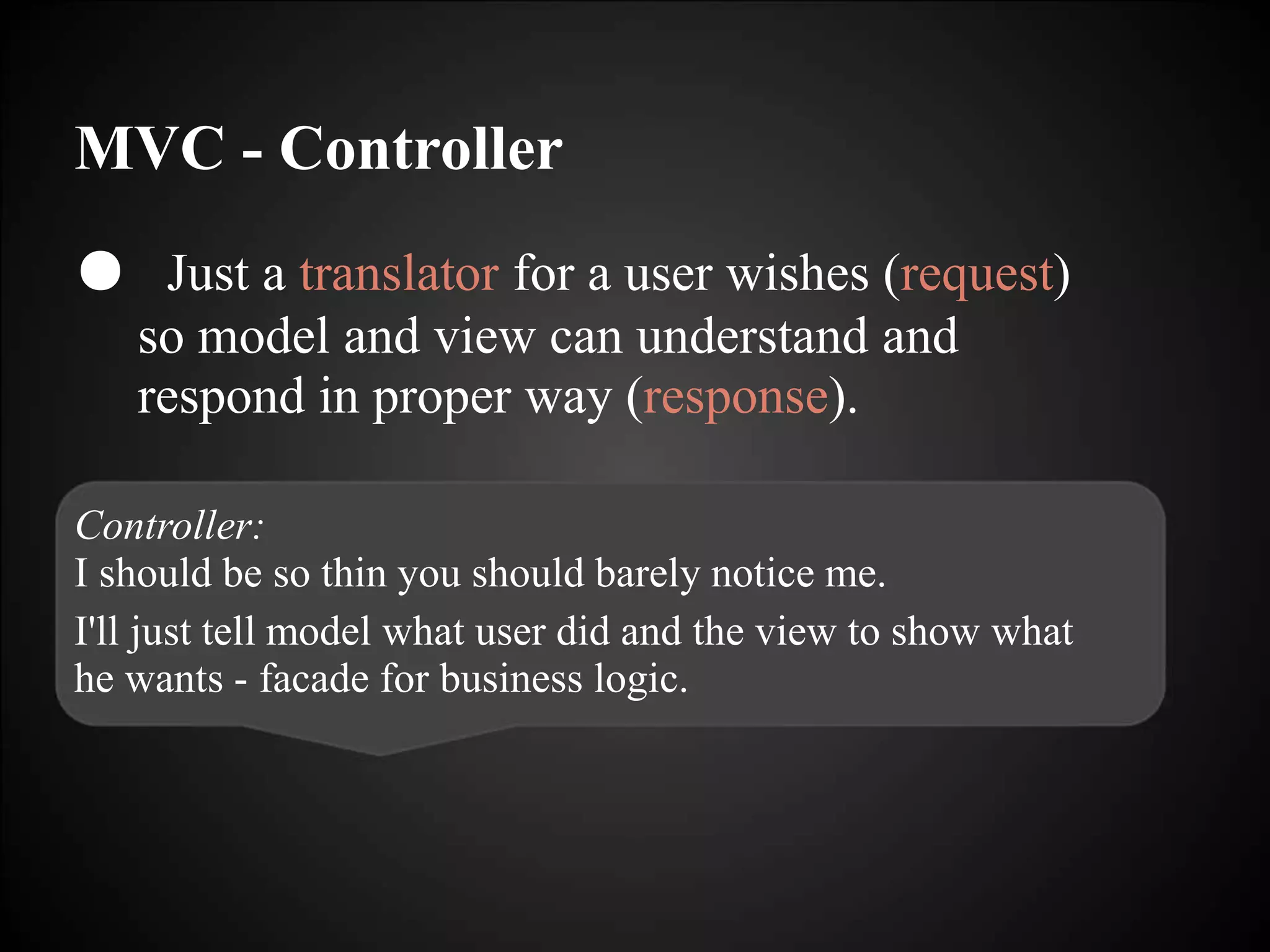 MVC - Controller
● Just a translator for a user wishes (request)
so model and view can understand and
respond in proper way (response).
Controller:
I should be so thin you should barely notice me.
I'll just tell model what user did and the view to show what
he wants - facade for business logic.
 