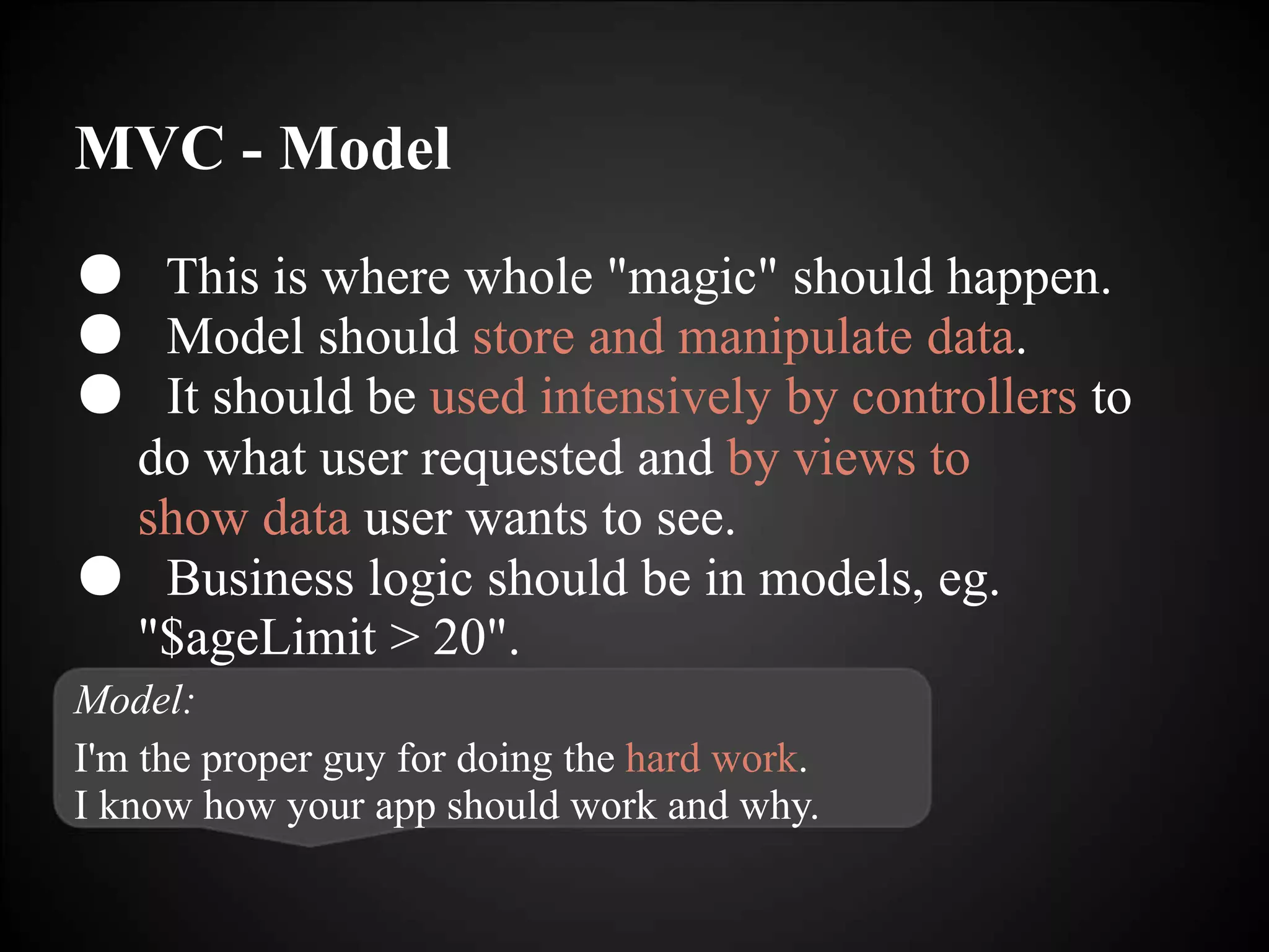 MVC - Model
● This is where whole "magic" should happen.
● Model should store and manipulate data.
● It should be used intensively by controllers to
do what user requested and by views to
show data user wants to see.
● Business logic should be in models, eg.
"$ageLimit > 20".
Model:
I'm the proper guy for doing the hard work.
I know how your app should work and why.
 