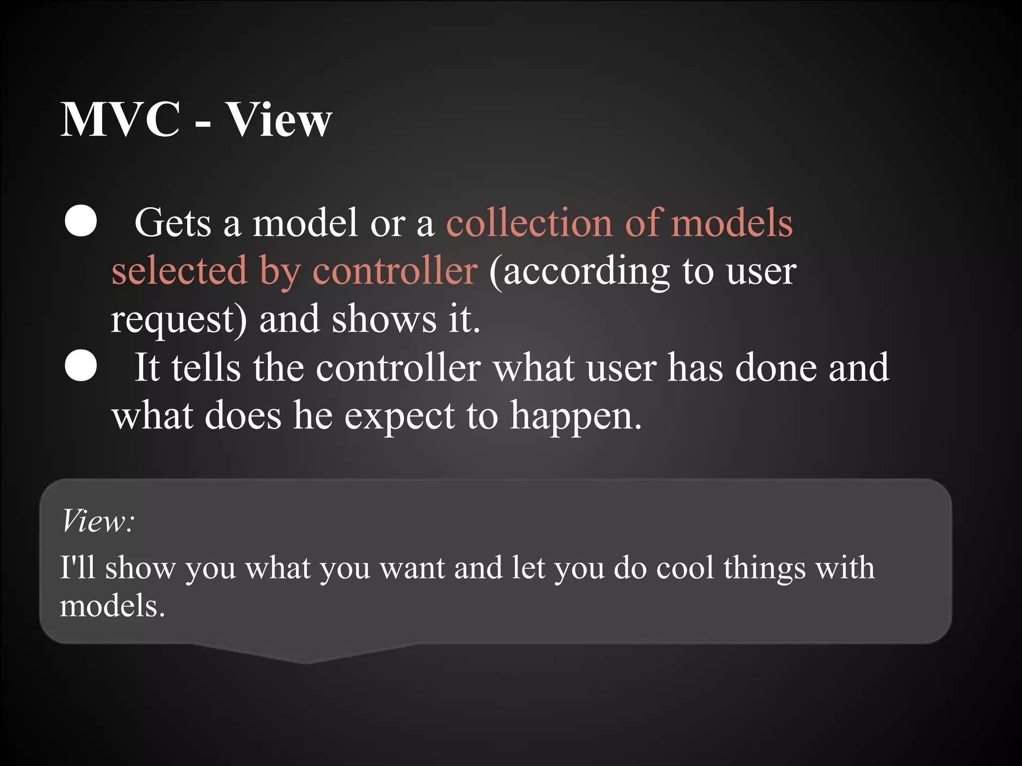 MVC - View
● Gets a model or a collection of models
selected by controller (according to user
request) and shows it.
● It tells the controller what user has done and
what does he expect to happen.
View:
I'll show you what you want and let you do cool things with
models.
 