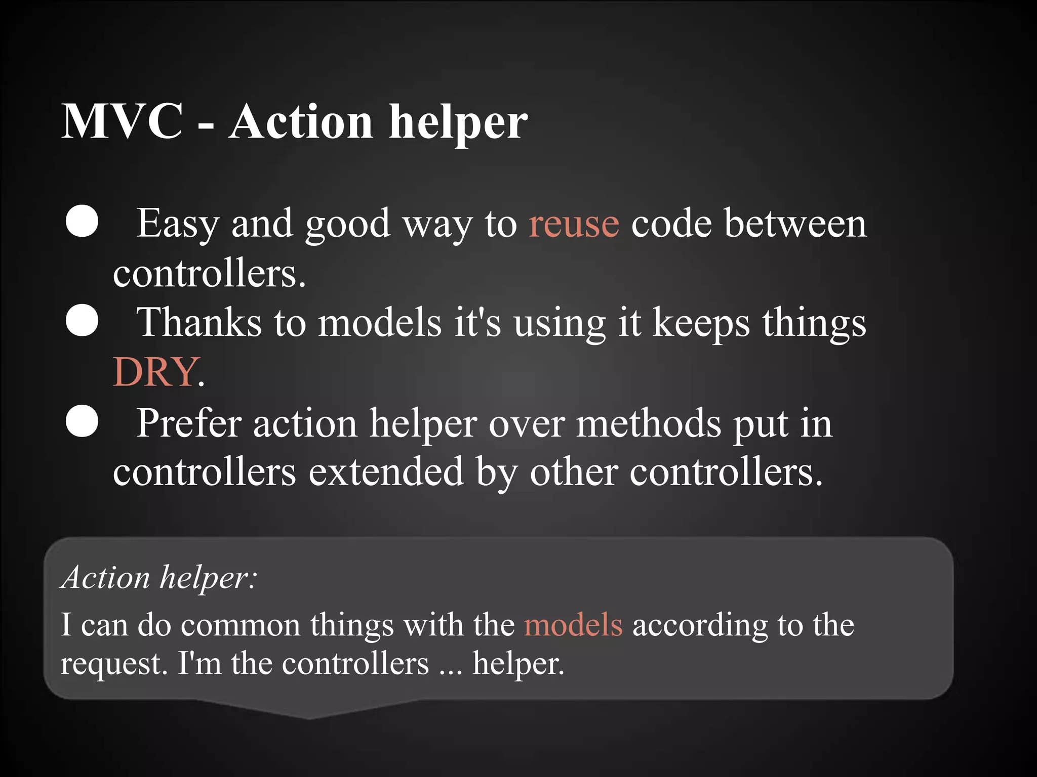 MVC - Action helper
● Easy and good way to reuse code between
controllers.
● Thanks to models it's using it keeps things
DRY.
● Prefer action helper over methods put in
controllers extended by other controllers.
Action helper:
I can do common things with the models according to the
request. I'm the controllers ... helper.
 