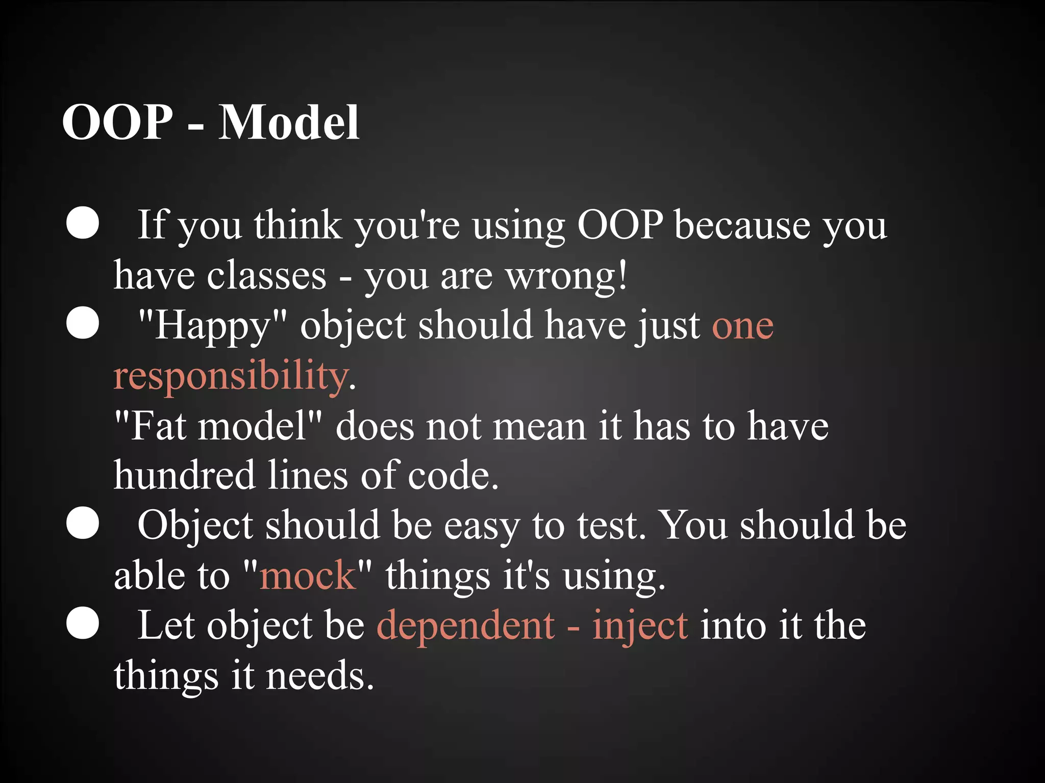 OOP - Model
● If you think you're using OOP because you
have classes - you are wrong!
● "Happy" object should have just one
responsibility.
"Fat model" does not mean it has to have
hundred lines of code.
● Object should be easy to test. You should be
able to "mock" things it's using.
● Let object be dependent - inject into it the
things it needs.
 