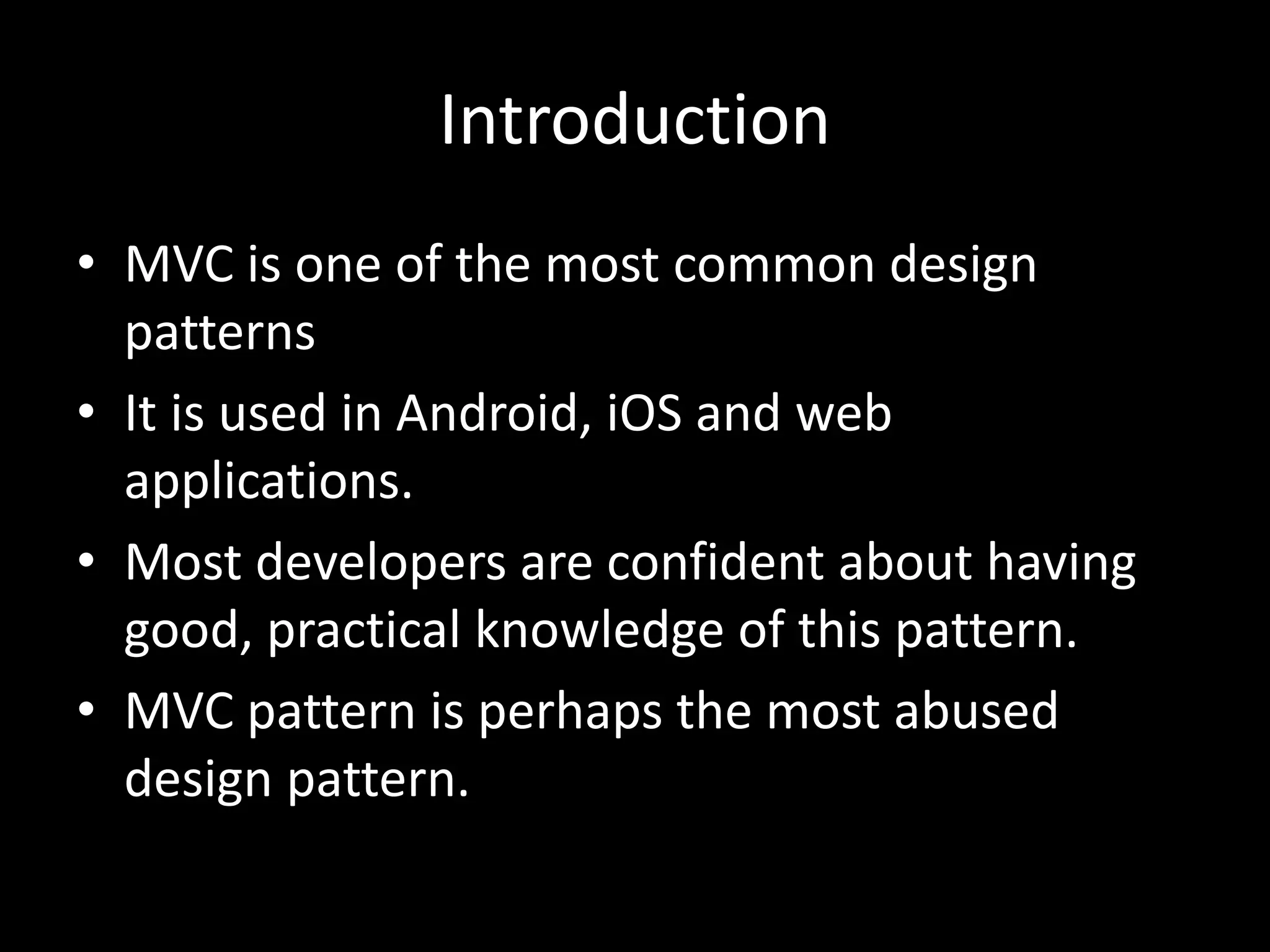 Introduction
• MVC is one of the most common design
patterns
• It is used in Android, iOS and web
applications.
• Most developers are confident about having
good, practical knowledge of this pattern.
• MVC pattern is perhaps the most abused
design pattern.
 