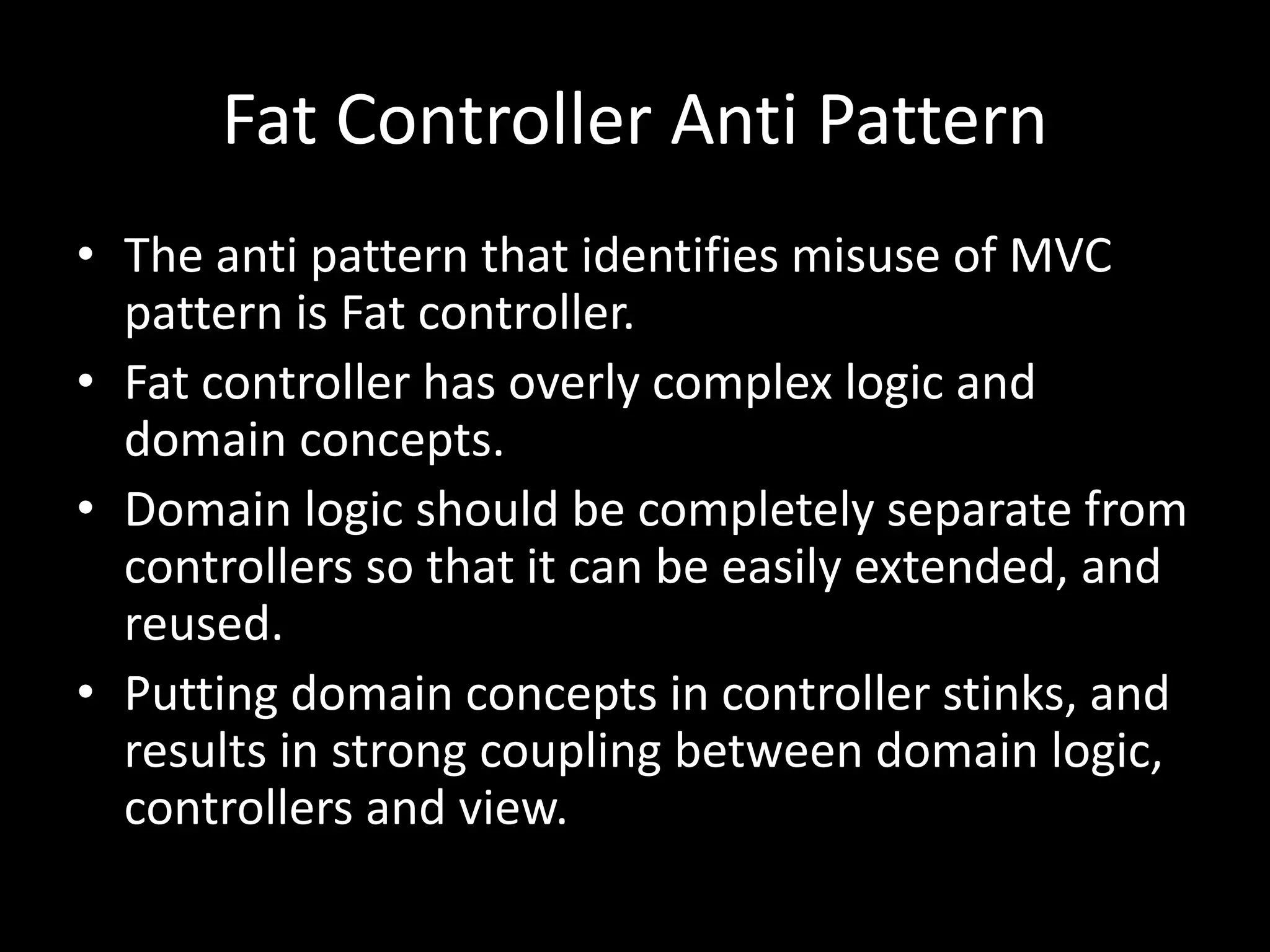 Fat Controller Anti Pattern
• The anti pattern that identifies misuse of MVC
pattern is Fat controller.
• Fat controller has overly complex logic and
domain concepts.
• Domain logic should be completely separate from
controllers so that it can be easily extended, and
reused.
• Putting domain concepts in controller stinks, and
results in strong coupling between domain logic,
controllers and view.
 