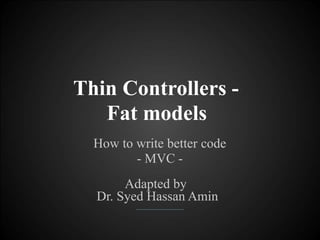 Thin Controllers -
Fat models
How to write better code
- MVC -
Adapted by
Dr. Syed Hassan Amin
 