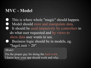 MVC - Model
● This is where whole "magic" should happen.
● Model should store and manipulate data.
● It should be used intensively by controllers to
do what user requested and by views to
show data user wants to see.
● Business logic should be in models, eg.
"$ageLimit > 20".
Model:
I'm the proper guy for doing the hard work.
I know how your app should work and why.
 