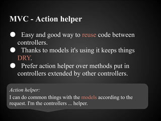 MVC - Action helper
● Easy and good way to reuse code between
controllers.
● Thanks to models it's using it keeps things
DRY.
● Prefer action helper over methods put in
controllers extended by other controllers.
Action helper:
I can do common things with the models according to the
request. I'm the controllers ... helper.
 