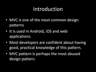 Introduction
• MVC is one of the most common design
patterns
• It is used in Android, iOS and web
applications.
• Most developers are confident about having
good, practical knowledge of this pattern.
• MVC pattern is perhaps the most abused
design pattern.
 
