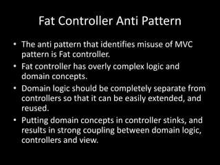 Fat Controller Anti Pattern
• The anti pattern that identifies misuse of MVC
pattern is Fat controller.
• Fat controller has overly complex logic and
domain concepts.
• Domain logic should be completely separate from
controllers so that it can be easily extended, and
reused.
• Putting domain concepts in controller stinks, and
results in strong coupling between domain logic,
controllers and view.
 