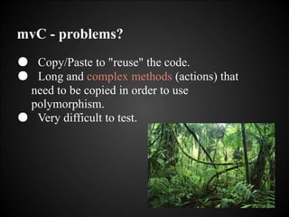 mvC - problems?
● Copy/Paste to "reuse" the code.
● Long and complex methods (actions) that
need to be copied in order to use
polymorphism.
● Very difficult to test.
 
