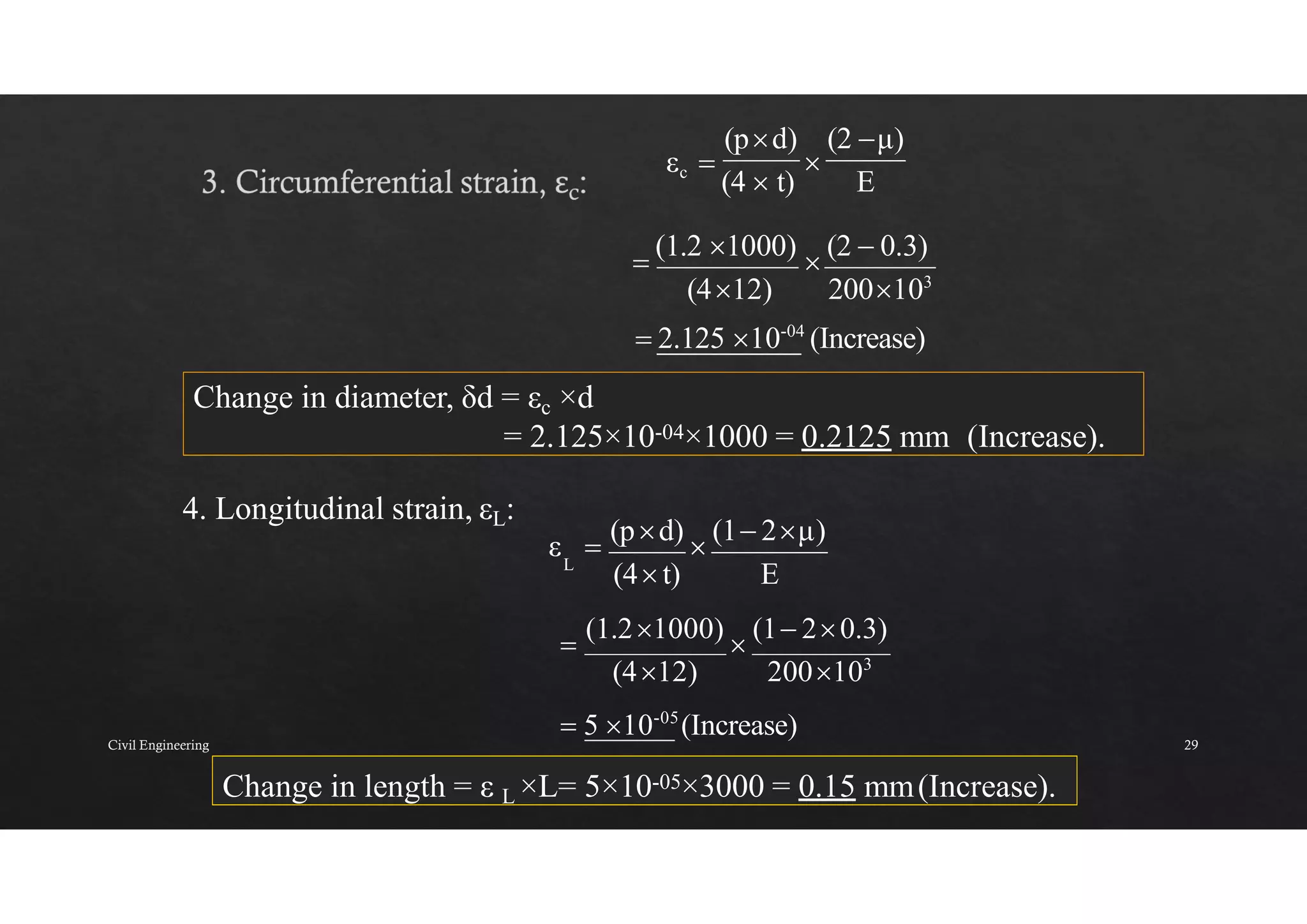 Change in length = ε L ×L= 5×10-05×3000 = 0.15 mm(Increase).
(2 μ)
(pd)
Change in diameter, δd = εc ×d
= 2.125×10-04×1000 = 0.2125 mm (Increase).
4. Longitudinal strain, εL:
εc 
(4  t)

E

(1.2 1000)

(2  0.3)
(412) 200103
 2.125 10-04
(Increase)
ε 
(pd)

(1 2μ)
L
(4t) E

(1.21000)

(1 20.3)
(412) 200103
 5 10-05
(Increase)
Civil Engineering 29
 