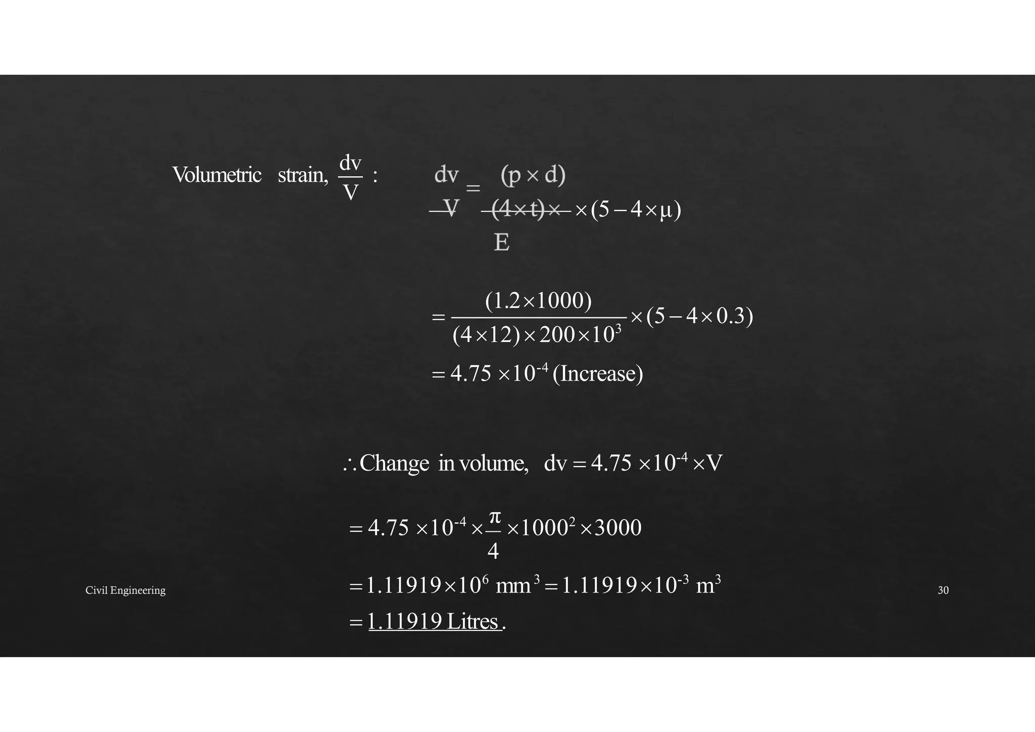 (5 4μ)
V
Volumetric strain,
dv
:
(5 40.3)
(412)200103
(1.21000)

 4.75 10-4
(Increase)
Change involume, dv  4.75 10-4
V
 4.75 10-4

π
10002
3000
4
1.11919106
mm3
1.1191910-3
m3
1.11919 Litres.
Civil Engineering 30
 