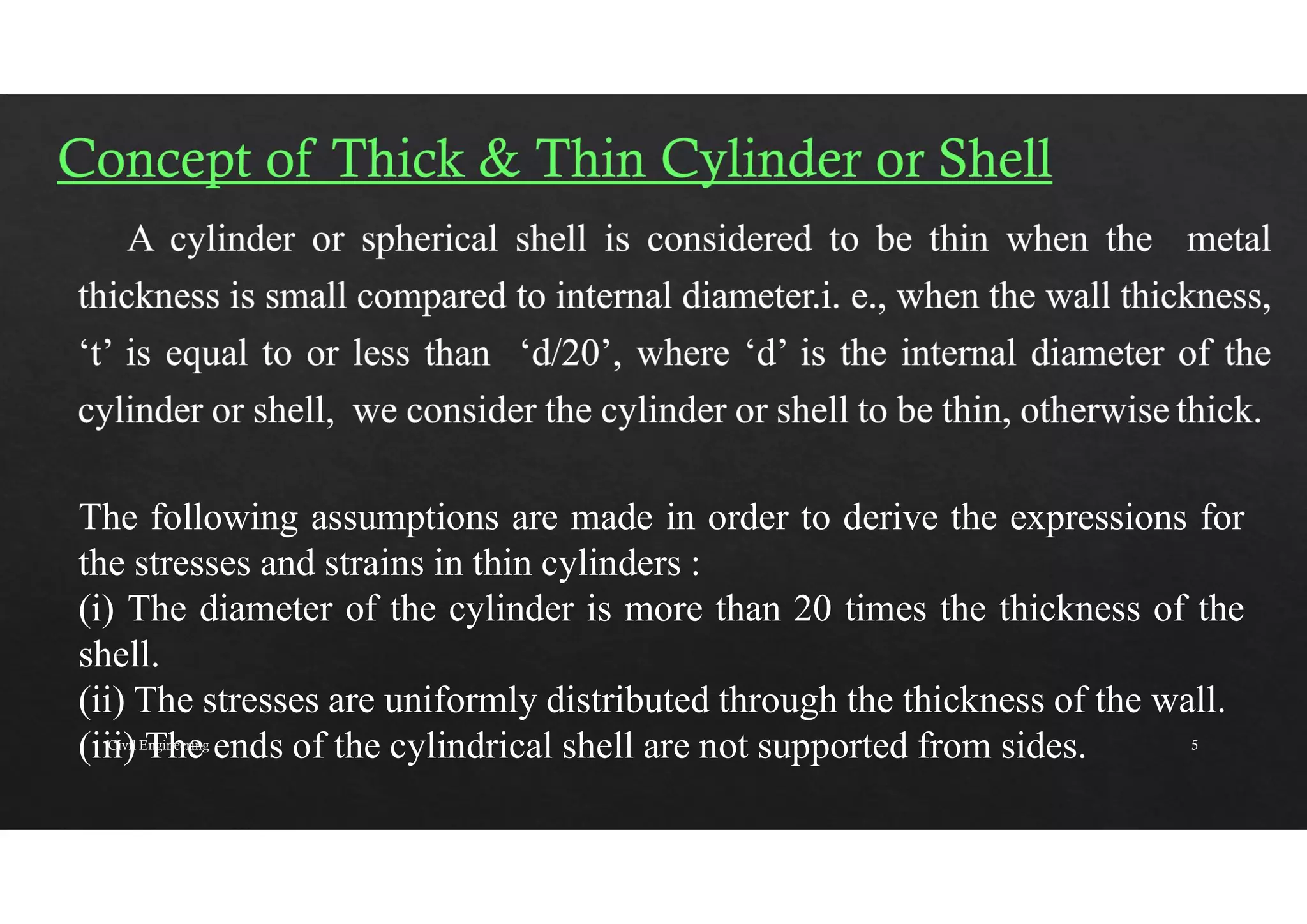 The following assumptions are made in order to derive the expressions for
the stresses and strains in thin cylinders :
(i) The diameter of the cylinder is more than 20 times the thickness of the
shell.
(ii) The stresses are uniformly distributed through the thickness of the wall.
(iii) The ends of the cylindrical shell are not supported from sides.
Civil Engineering 5
 