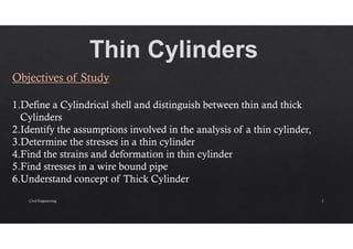 Objectives of Study
1.Define a Cylindrical shell and distinguish between thin and thick
Cylinders
2.Identify the assumptions involved in the analysis of a thin cylinder,
3.Determine the stresses in a thin cylinder
4.Find the strains and deformation in thin cylinder
5.Find stresses in a wire bound pipe
6.Understand concept of Thick Cylinder
Civil Engineering 2
 