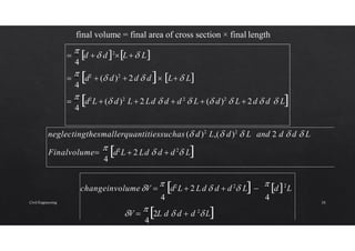 final volume = final area of cross section × final length
4
4
4

 d2
L  ( d)2
L  2 Ld  d  d 2
 L  ( d)2
 L  2d  d  L

 d2
 ( d)2
 2d  d L L

 d  d2
L L
4
neglectingthesmallerquantitiessuchas ( d)2
L,( d)2
 L and 2 d  d  L
Finalvolume
 d2
L  2 Ld  d  d 2
 L
4
changeinvolumeV 
 d2
L  2 Ld  d  d 2
 L 
 d2
L
4 4
V 
 2L d  d  d 2
 L
Civil Engineering 24
 