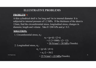 = 50 N/mm2 = 50 MPa (Tensile).
PROBLEM 1:
A thin cylindrical shell is 3m long and 1m in internal diameter. It is
subjected to internal pressure of 1.2 MPa. If the thickness of the sheet is
12mm, find the circumferential stress, longitudinal stress, changes in
diameter, length and volume . Take E=200 GPa and μ= 0.3.
SOLUTION:
1. Circumferential stress, σC:
σC= (p×d) / (2×t)
= (1.2×1000) / (2× 12)
2. Longitudinal stress, σL:
σL = (p×d) / (4×t)
= σC/2 = 50/2
= 25 N/mm2 = 25 MPa (Tensile).
Civil Engineering 28
 