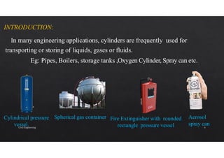 INTRODUCTION:
In many engineering applications, cylinders are frequently used for
transporting or storing of liquids, gases or fluids.
Eg: Pipes, Boilers, storage tanks ,Oxygen Cylinder, Spray can etc.
Spherical gas container
Cylindrical pressure
vessel.
Fire Extinguisher with rounded
rectangle pressure vessel
Aerosol
spray can
Civil Engineering 4
 