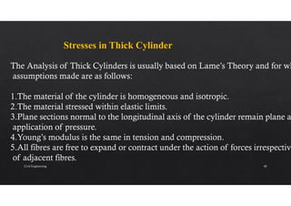Stresses in Thick Cylinder
The Analysis of Thick Cylinders is usually based on Lame’s Theory and for wh
assumptions made are as follows:
1.The material of the cylinder is homogeneous and isotropic.
2.The material stressed within elastic limits.
3.Plane sections normal to the longitudinal axis of the cylinder remain plane a
application of pressure.
4.Young’s modulus is the same in tension and compression.
5.All fibres are free to expand or contract under the action of forces irrespective
of adjacent fibres.
Civil Engineering 40
 