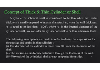 The following assumptions are made in order to derive the expressions for
the stresses and strains in thin cylinders :
(i) The diameter of the cylinder is more than 20 times the thickness of the
shell.
(ii) The stresses are uniformly distributed through the thickness of the wall.
(iii) The ends of the cylindrical shell are not supported from sides.
Civil Engineering 5
 
