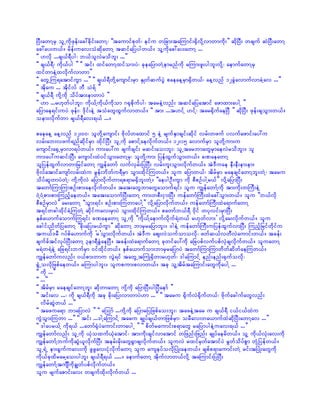 NyD;awmYrS olUudkzkef;ac:cdkif;awmY? ]]taumifpkwf? eifu wjcm;taMumif;½SdvdkYvmwmudk;}} qdkNyD; wcsuf qJNyD;awmY
ac:ay;w,f/ rdef;uav;oHqdkawmY tqifajyygw,f/ olYudkac:ay;awmY ...
]] [vdk ...cs,f&Dyg? b,folvJrodbl; ...}}
]] cs,f&D? udk,fyg }} ]] tif; xifawmYxifom;yJ? ckeajymwJYemrnfudk rMum;zl;ygbl;vdkY? aemufawmYrS
xifwmeJYxvdkufvmwm}}
]] awGUMu&atmifuGm ...}} ]] cs,f&DwdkYausmif;rSm ESKwfqufyGJ paeaeYrSm½Sdw,f? aeYvnf 12cGJavmufvmcJYav ...}}
]] tdkau ... tdkifvf bD oJ&f }}
]] cs,f&D udkYudk odyftm;emwmyJ }}
]] [m ...r[kwfygbl;? udk,fYudk,fudkom *½kpdkufyg? tareJYvnf; tqifajyatmif azmxm;aygY }}
ajymae&if;uyJ zkef;? 'dkif;eJY toHawGxGufvmw,f/ ]] tm; ...t[ifY [ifY? tar½kdufaeNyD }} qdkNyD; zkef;csoGm;w,f/
oem;vdkufwm cs,f&Dav;&,f .../

paeaeY aeYvnf 12;00? olwdkYausmif; Adkvfwaxmif 5 eJY rsufESmcsif;qdkif vrf;wzuf yvufazmif;ay:u
vrf;ab;vzuf&nfqdkifrSm xdkifNyD; olUudk apmifYaevdkufw,f/ 12;15 avmufrSm olwdkYum;u
ausmif;a½SUrSmvm&yfw,f/ um;ay:u csufcsif; rqif;ao;bl;? olUtarbmawGrSmaevJrodbl;/ ol
um;ay:uqif;NyD; ausmif;xJ0ifoGm;awmYrS? olwdkYum; jyefxGufoGm;w,f/ cPaeawmY
oljyefxGufvmwmjrifawmY uRefawmf vufvSrf;jyNyD; vrf;ul;oGm;vdkufw,f/ tJ'Duae eD;eD;em;em;
Adkvfatmifausmfvrf;xJu rGef;bdwfu&DrSm oGm;xdkifMuw,f/ olu ajymw,f? tdrfrSm raecsifawmYbl;wJY? taru
odyfqlwmyJwJY? ukdYudkvJ ajymvdkufwm&p&mr½Sdbl;wJY/ ]]aeygOD;uGm udk pDpOfygYr,f}} vdkYajymNyD;
tawmfMumMumpOf;pm;aevdkufw,f/ tat;awGbmawGaomuf&if; olu uRefawmfYudk tm;udk;wBuD;eJY
0HY0HYpm;pm;Munfhaew,f/ tat;aomufNyD;awmY um;wpD;iSm;NyD; uefawmfBuD;xJac:oGm;w,f/ olu ]]b,fvdk
pDpOfrSmvJ}} ar;awmY ]]oGm;&if; pOf;pm;MuwmaygY}} vdkYajymvdkufw,f/ uefawmfBuD;xJa&mufawmY
t&ifwcgxdkifcJYMuwJY qdkifuav;rSmyJ oGm;xdkifMuw,f/ pawmfb,f&D 0kdif wykvif;rSmNyD;
ESpfa,mufaomufMu&if; cPaeawmY olUudk ]]udk,fYaemufvdkuf&Jw,f r[kwfvm;} vdkYar;vdkufw,f/ olu
acgif;ndwfjyawmY ]]cdk;ajy;r,fuGm}} qdkawmY bmrSrajymbl;/ 'geJY uefawmfBuD;ujyefxGufvmNyD; Munfhjrifwdkifu
tu,f'rD *yfpfa[mufudk }r}oGm;vdkufw,f/ tJ'Du aps;vJoufomovdk? zwfq,fvwDvJaumif;w,f/ tcef;
csufcftifvkyfNyD;awmY 3em&DcGJaeNyD/ tcef;xJa&mufawmY ckwifay:udk ajcypfvufypfvSJcsvdkufw,f/ oluawmY
r&Jw&JeJY ajc&if;bufrSm 0ifxdkifw,f/ ESpfa,mufom;bmrSrajymyJ tawmfMumMumwdwfqdwfaeMuw,f/
uRefawmfuvnf; 0,fpm;wmu vGJ&if tawGUtBuKH½Sdwmr[kwf? 'gaMumifY enf;enf;½Sufovdk?
½GHUovdkjzpfaew,f/ rMumygbl;/ olupum;pvmw,f/ tck olYtdrftaMumif;awGudkaygY ...
]] udk ...}}
]] ...}}
]] tdrfrSm raecsifawmYbl; qdkwmawmY ukYdukd ajymNyD;ygNyDaemf }}
]] tif;av ...? udk cs,f&Dudk tck cdk;ajy;vmwmyJ[m ...}} ]] taru ½dkufvJ½dkufw,f? AdkufacgufawGvnf;
    vdrfqGJw,f ...}}
]] tazua&m bmajymvJ }} ]] aMomf ...udkYudk ajymrjyjzpfao;bl;? tazeJYtar u cs,f&D i,fi,fxJu
uGJoGm;Muwm ...}} ]] tif; ...'gYaMumifY taru csKyfcs,fwmjzpfrSm? orDav;wa,mufxJqdkNyD;awmYav ...}}
]] 'gayr,fY udk&,f ...awmf½kHyJaumif;wmaygU }} ]] pdwfraumif;p&mawG rajymygeJYuav;&,f ...}}
uRefawmfvnf; olUudk ,kHoxuf,kHatmif? tm;udk;csifvmatmif wjznf;jznf; csKyfaerdw,f/ olY udk,fvkH;av;udk
uRefawmfYbufudkqGJ,lvdkufNyD; terf;rdk;awG½Gmcsvdkufw,f/ oluvJ rxifrSwfatmifyJ rGwfodyfpGm wkHYjyefw,f/
olU&JU em;½Gufuav;udk zGzGav;ikHvdkufawmY olu auseyfovdkNyKH;aew,f/ cspfp&maumif;wJY rif;tNyKH;awGudk
udk,fckxdrarYao;ygbl; cs,f&D&,f ...../ aemufawmY tdkufvmw,fvdkY taMumif;jyNyD;
uRefawmfYtusÐudkcRwfypfvdkufw,f/
olu rsufapmif;av; wcsufxdk;vdkufw,f ...
 