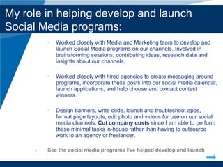 Worked closely with Media and Marketing team to develop and launch Social Media programs on our channels. Involved in brainstorming sessions, contributing ideas, research data and insights about our channels. Worked closely with hired agencies to create messaging around programs, incorporate these posts into our social media calendar, launch applications, and help choose and contact contest winners.  Design banners, write code, launch and troubleshoot apps, format page layouts, edit photo and videos for use on our social media channels.  Cut company costs  since I am able to perform these minimal tasks in-house rather than having to outsource work to an agency or freelancer. See the social media programs I’ ve helped develop and launch Company LOGO My role in helping develop and launch Social Media programs: 