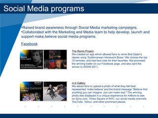 Social Media programs The Remix Project We created an app which allowed fans to remix Bob Dylan's classic song  'Subterranean Homesick Blues .' We choose the top 10 remixes, and had fans vote for their favorites. We promoted the winning trailer on our Facebook page, and also sent the winner to SXSW 2011 . m.b Gallery We asked fans to upload a photo of what they felt best represented 'make.believe' and the brand message  "Believe that anything you can imagine, you can make real."  The winning photo was displayed in a unique experience for millions to see on  Sony.com ,  Times Square in NYC ,  our social media channels ,  YouTube ,  Yahoo , and other prominent places. Raised brand awareness through Social Media marketing campaigns.  Collaborated with the Marketing and Media team to help develop, launch and support make.believe social media programs. Facebook 