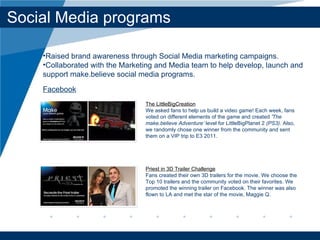 Social Media programs The LittleBigCreation We asked fans to help us build a video game! Each week, fans voted on different elements of the game and created  'The make.believe Adventure’  level for LittleBigPlanet 2  (PS3) . Also, we randomly chose one winner from the community and sent them on a VIP trip to E3 2011. Priest in 3D Trailer Challenge Fans created their own 3D trailers for the movie. We choose the Top 10 trailers and the community voted on their favorites. We promoted the winning trailer on Facebook. The winner was also flown to LA and met the star of the movie, Maggie Q. Raised brand awareness through Social Media marketing campaigns.  Collaborated with the Marketing and Media team to help develop, launch and support make.believe social media programs. Facebook 