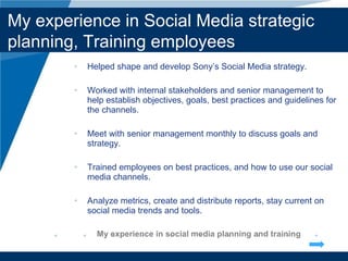 Helped shape and develop Sony’s Social Media strategy.  Worked with internal stakeholders and senior management to help establish objectives, goals, best practices and guidelines for the channels. Meet with senior management monthly to discuss goals and strategy. Trained employees on best practices, and how to use our social media channels. Analyze metrics, create and distribute reports, stay current on social media trends and tools. My experience in social media planning and training Company LOGO My experience in Social Media strategic planning, Training employees  