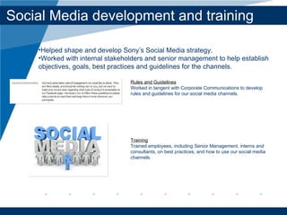 Social Media development and training Rules and Guidelines Worked in tangent with Corporate Communications to develop rules and guidelines for our social media channels.  Training Trained employees, including Senior Management, interns and consultants, on best practices, and how to use our social media channels. Helped shape and develop Sony’ s Social Media strategy.  Worked with internal stakeholders and senior management to help establish objectives, goals, best practices and guidelines for the channels. 