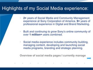 2+  years of Social Media and Community Management experience at Sony Corporation of America.  9+  years of professional experience in Digital and Brand Marketing. Built  and continuing to grow  Sony’ s online community of over  1 million+  users combined. Social media experience includes community building, managing content, developing and launching social media programs, branding and strategic planning. Overview of social media pages I currently manage Company LOGO Highlights of my Social Media experience: 