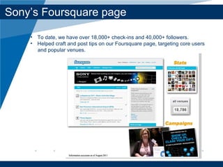 Sony’ s Foursquare page To date, we have over 18,000+ check-ins and 40,000+ followers. Helped craft and post tips on our Foursquare page, targeting core users  and popular venues.  