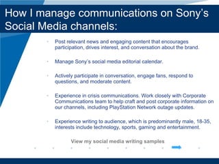 Post relevant news and engaging content that encourages participation, drives interest, and conversation about the brand. Manage Sony’ s social media editorial calendar. Actively participate in conversation, engage fans, respond to questions, and moderate content. Experience in crisis communications. Work closely with Corporate Communications team to help craft and post corporate information on our channels, including PlayStation Network outage updates. Experience writing to audience, which is predominantly male, 18-35, interests include technology, sports, gaming and entertainment. View my social media writing samples Company LOGO How I manage communications on Sony’ s Social Media channels: 