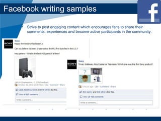 Facebook writing samples Strive to post engaging content which encourages fans to share their comments, experiences and become active participants in the community. 