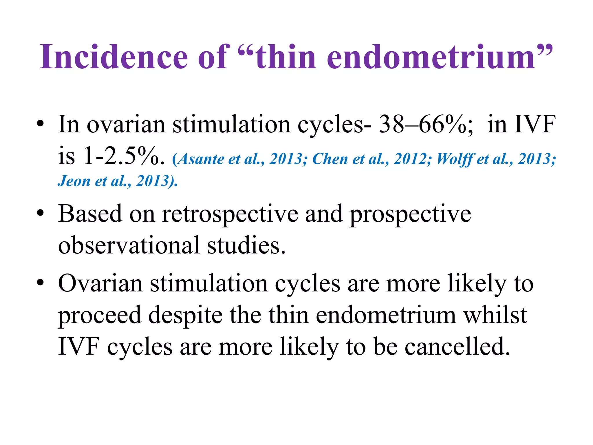 Incidence of “thin endometrium”
• In ovarian stimulation cycles- 38–66%; in IVF
is 1-2.5%. (Asante et al., 2013; Chen et al., 2012; Wolff et al., 2013;
Jeon et al., 2013).
• Based on retrospective and prospective
observational studies.
• Ovarian stimulation cycles are more likely to
proceed despite the thin endometrium whilst
IVF cycles are more likely to be cancelled.
 