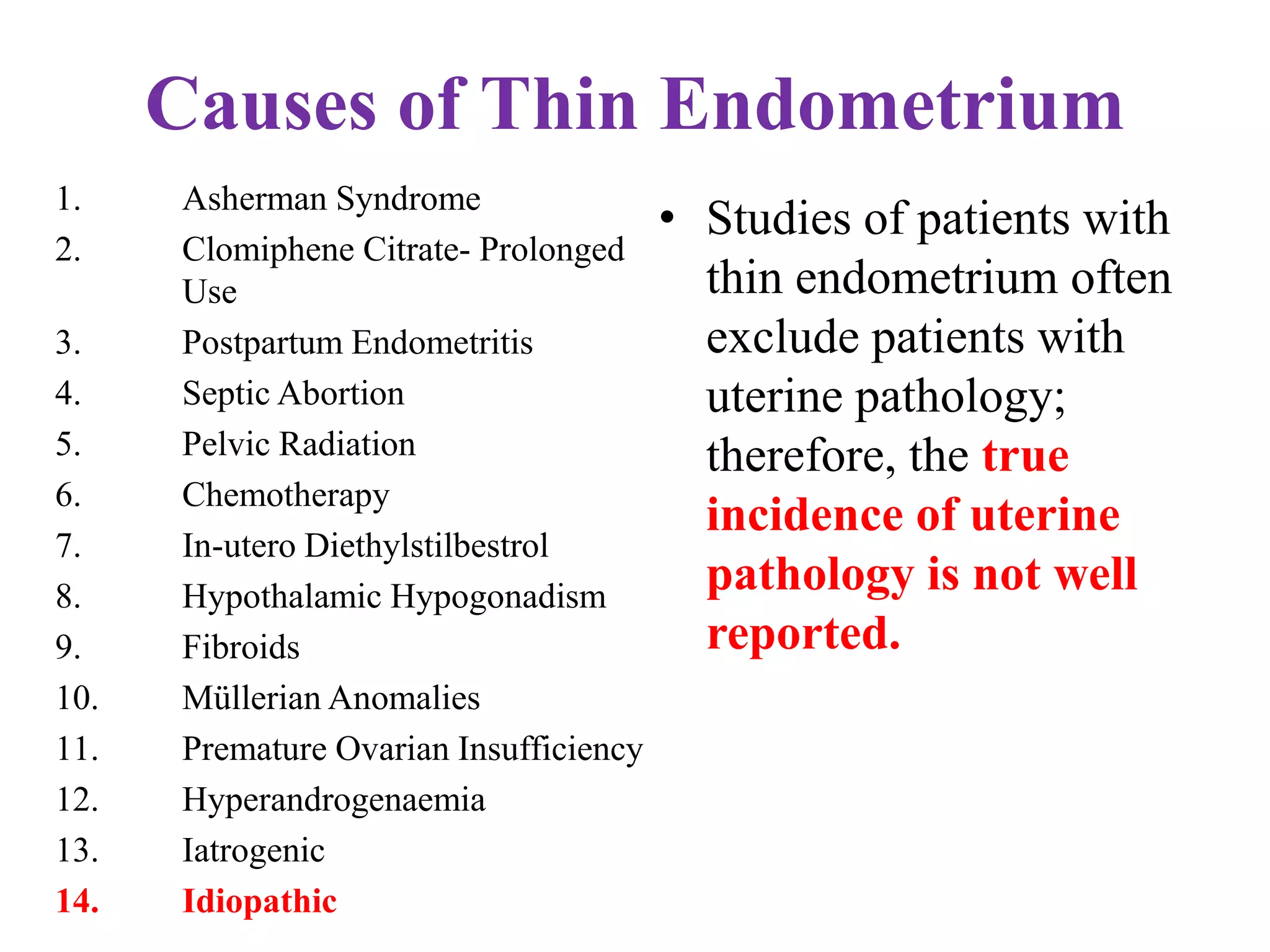 Causes of Thin Endometrium
1. Asherman Syndrome
2. Clomiphene Citrate- Prolonged
Use
3. Postpartum Endometritis
4. Septic Abortion
5. Pelvic Radiation
6. Chemotherapy
7. In-utero Diethylstilbestrol
8. Hypothalamic Hypogonadism
9. Fibroids
10. Müllerian Anomalies
11. Premature Ovarian Insufficiency
12. Hyperandrogenaemia
13. Iatrogenic
14. Idiopathic
• Studies of patients with
thin endometrium often
exclude patients with
uterine pathology;
therefore, the true
incidence of uterine
pathology is not well
reported.
 